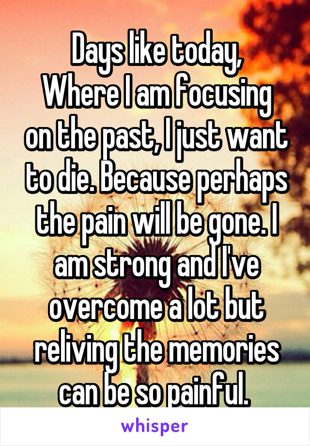Days like today,
Where I am focusing on the past, I just want to die. Because perhaps the pain will be gone. I am strong and I've overcome a lot but reliving the memories can be so painful. 