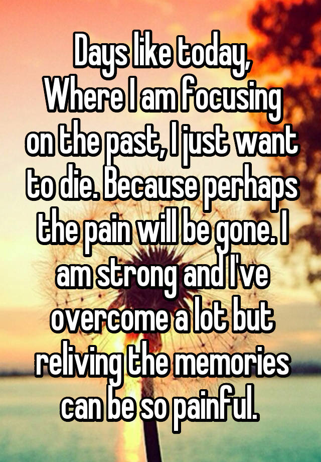 Days like today,
Where I am focusing on the past, I just want to die. Because perhaps the pain will be gone. I am strong and I've overcome a lot but reliving the memories can be so painful. 