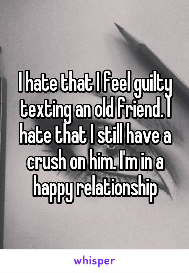 I hate that I feel guilty texting an old friend. I hate that I still have a crush on him. I'm in a happy relationship