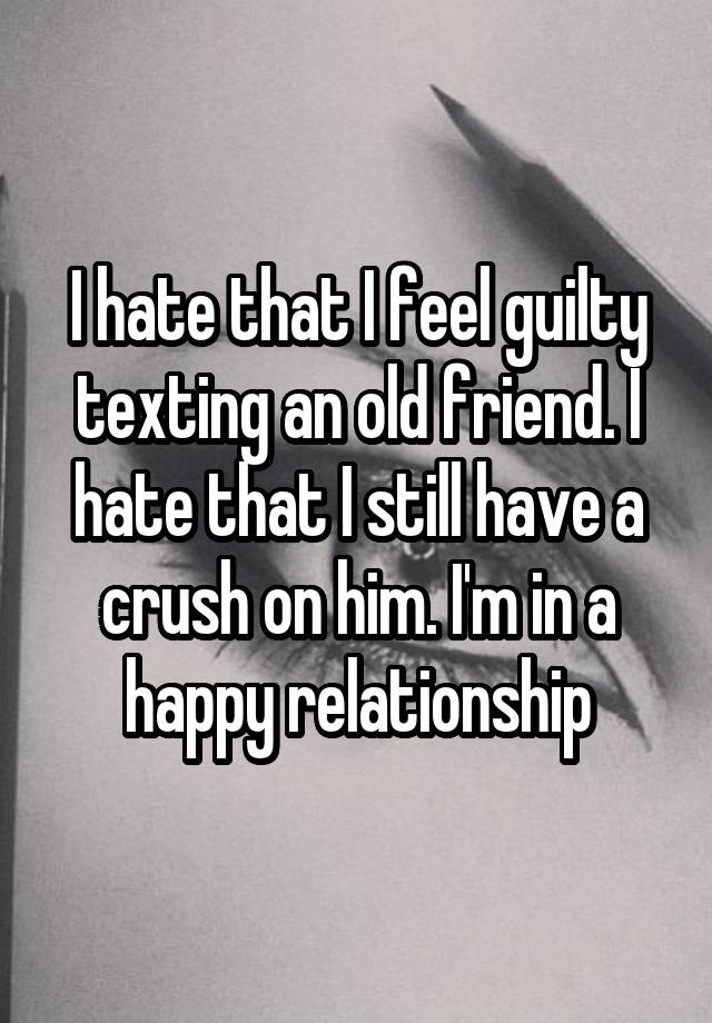 I hate that I feel guilty texting an old friend. I hate that I still have a crush on him. I'm in a happy relationship