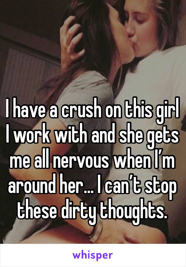 I have a crush on this girl I work with and she gets me all nervous when I’m around her… I can’t stop these dirty thoughts. 😔 