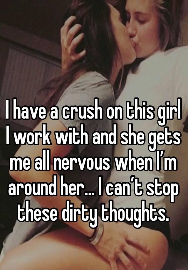 I have a crush on this girl I work with and she gets me all nervous when I’m around her… I can’t stop these dirty thoughts. 😔 