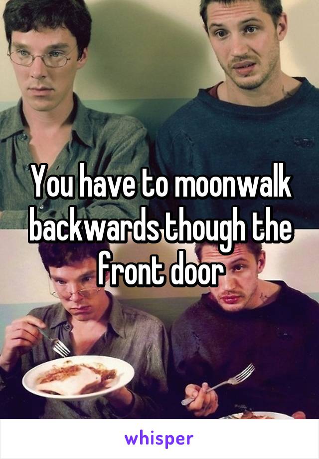 You have to moonwalk backwards though the front door