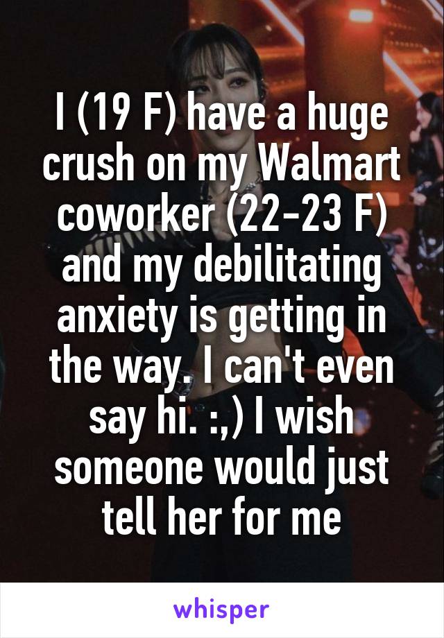 I (19 F) have a huge crush on my Walmart coworker (22-23 F) and my debilitating anxiety is getting in the way. I can't even say hi. :,) I wish someone would just tell her for me