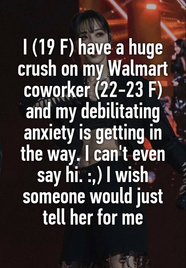 I (19 F) have a huge crush on my Walmart coworker (22-23 F) and my debilitating anxiety is getting in the way. I can't even say hi. :,) I wish someone would just tell her for me