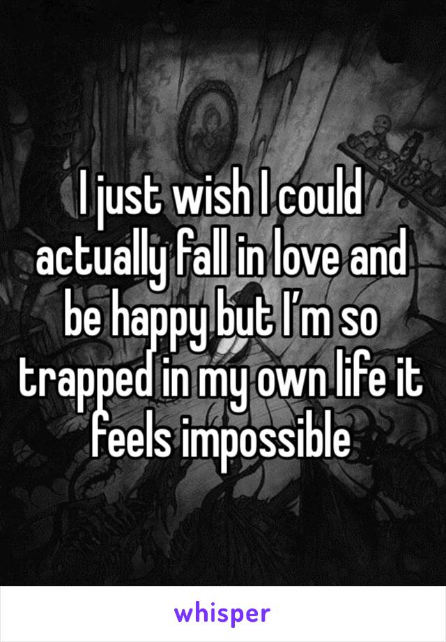 I just wish I could actually fall in love and be happy but I’m so trapped in my own life it feels impossible 