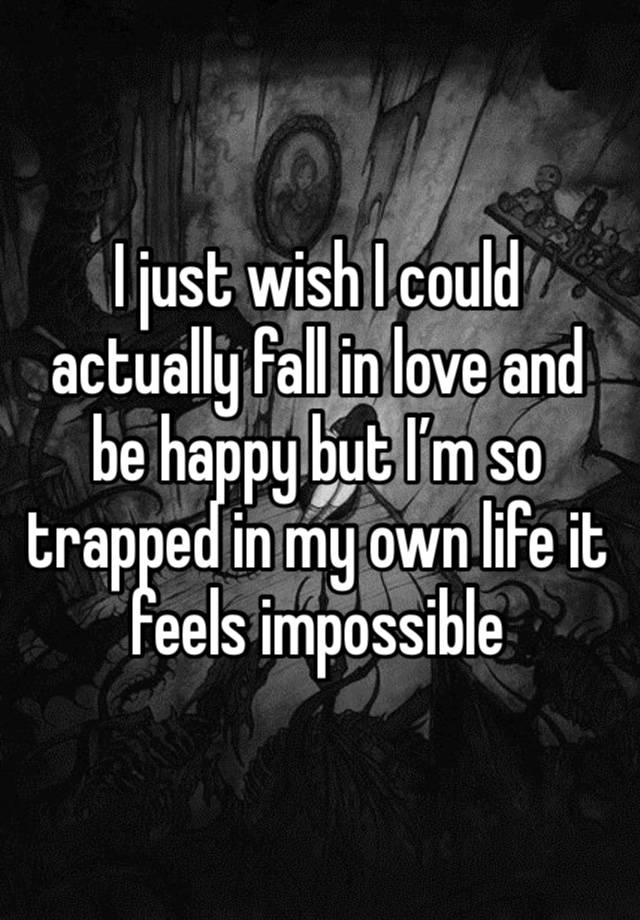 I just wish I could actually fall in love and be happy but I’m so trapped in my own life it feels impossible 