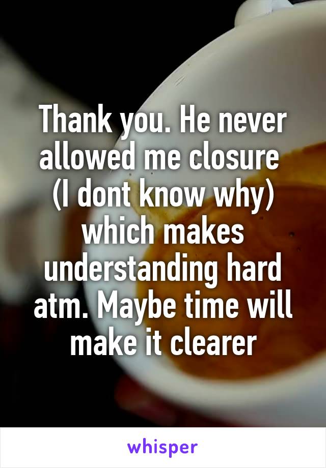 Thank you. He never allowed me closure 
(I dont know why) which makes understanding hard atm. Maybe time will make it clearer