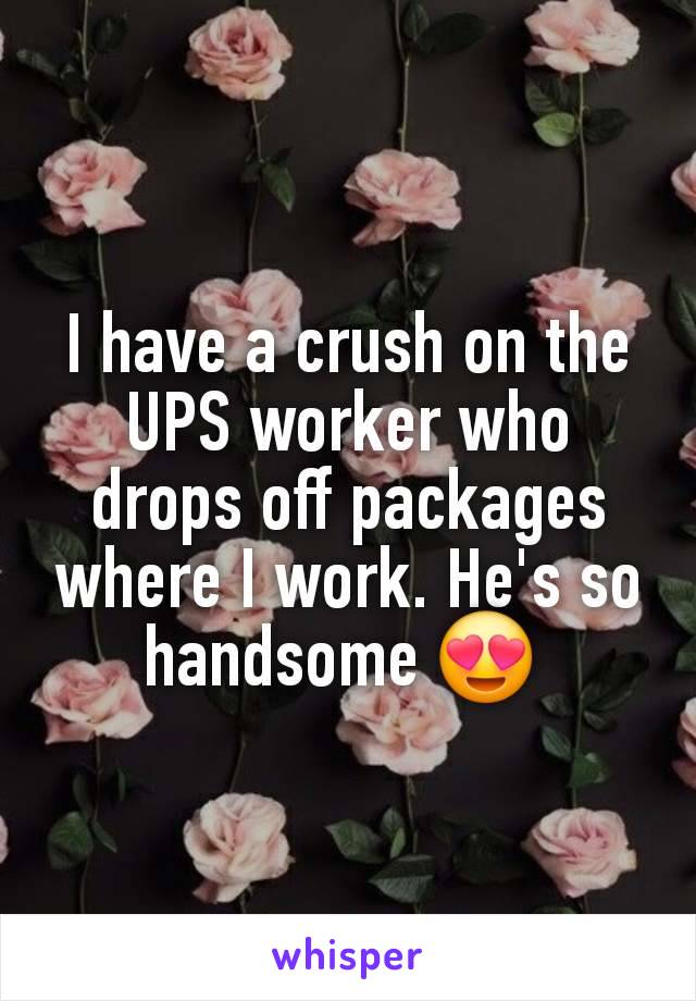 I have a crush on the UPS worker who drops off packages where I work. He's so handsome 😍 