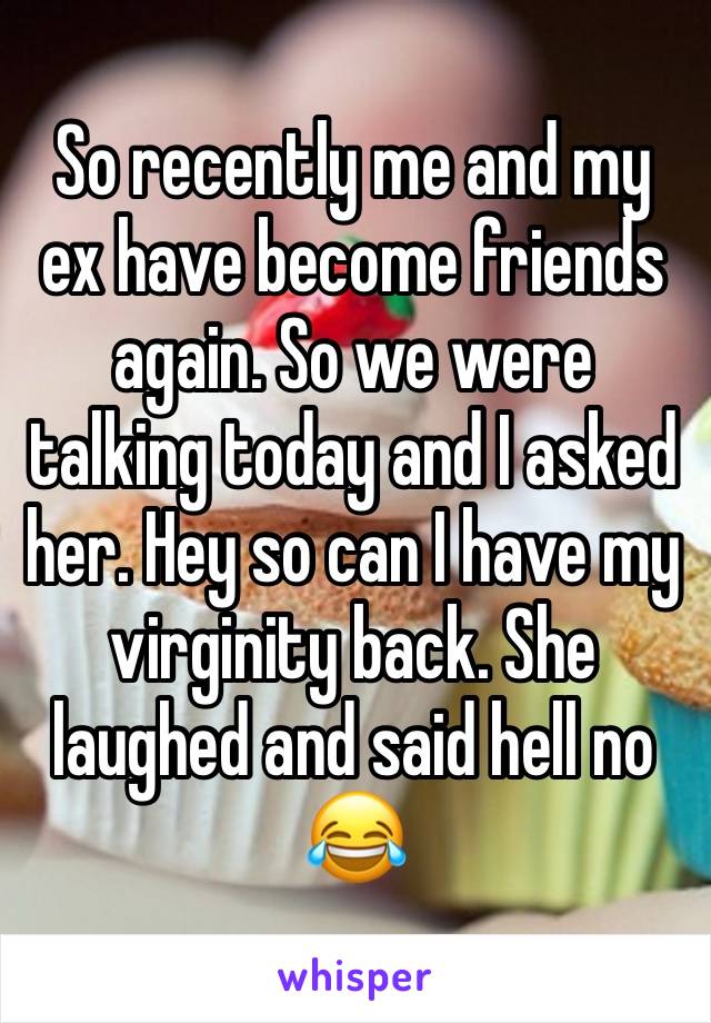 So recently me and my ex have become friends again. So we were talking today and I asked her. Hey so can I have my virginity back. She laughed and said hell no 😂