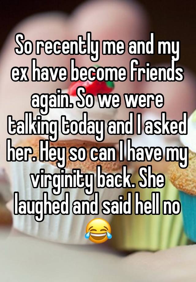 So recently me and my ex have become friends again. So we were talking today and I asked her. Hey so can I have my virginity back. She laughed and said hell no 😂