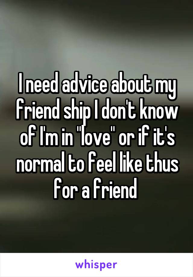 I need advice about my friend ship I don't know of I'm in "love" or if it's normal to feel like thus for a friend 