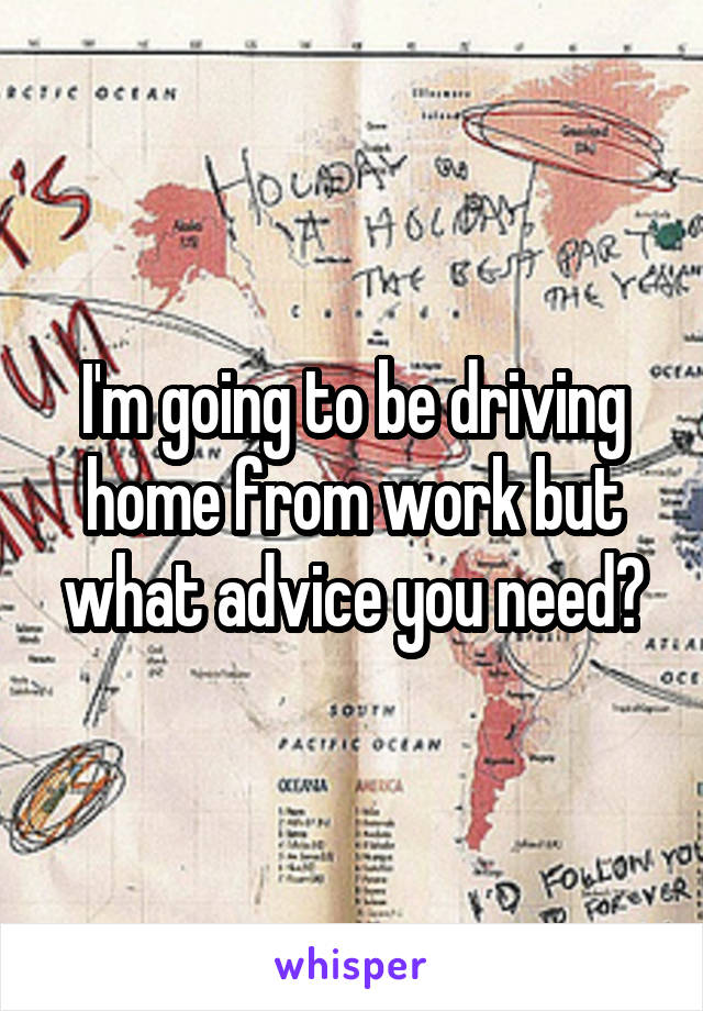 I'm going to be driving home from work but what advice you need?