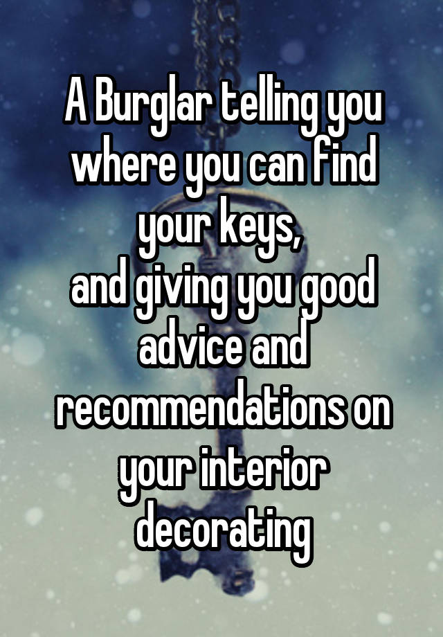 A Burglar telling you where you can find your keys, 
and giving you good advice and recommendations on your interior decorating