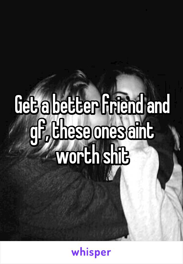 Get a better friend and gf, these ones aint worth shit