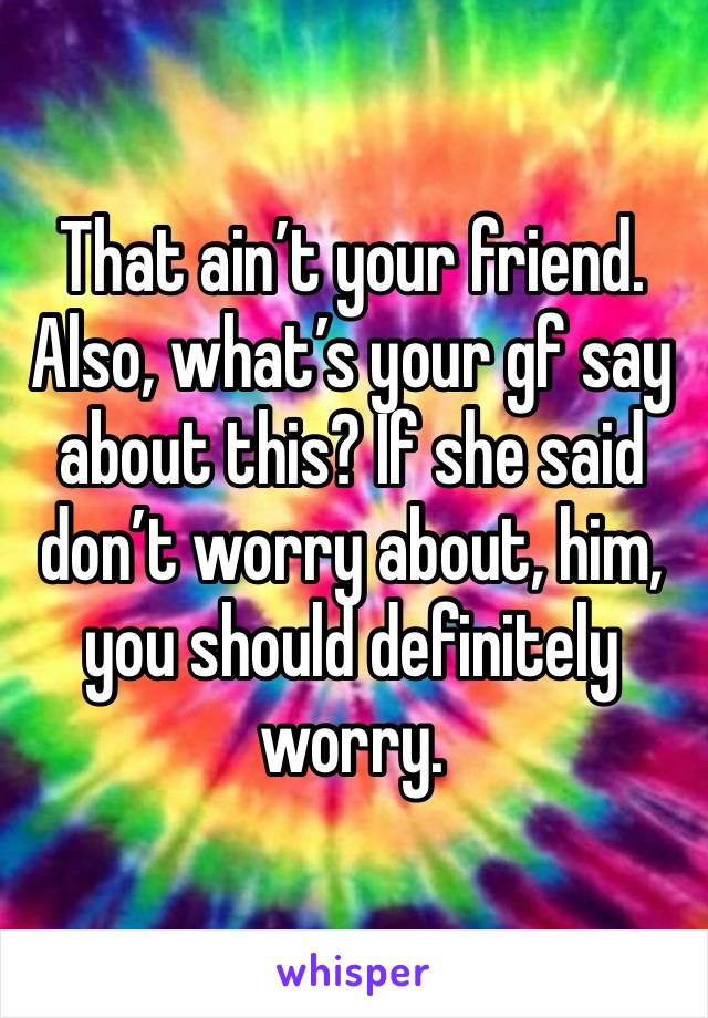 That ain’t your friend. Also, what’s your gf say about this? If she said don’t worry about, him, you should definitely worry. 