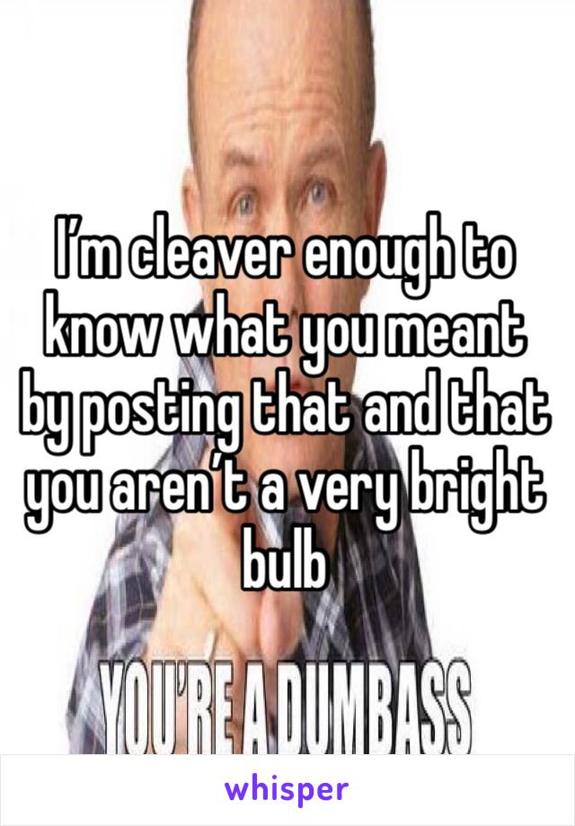 I’m cleaver enough to know what you meant by posting that and that  you aren’t a very bright bulb 