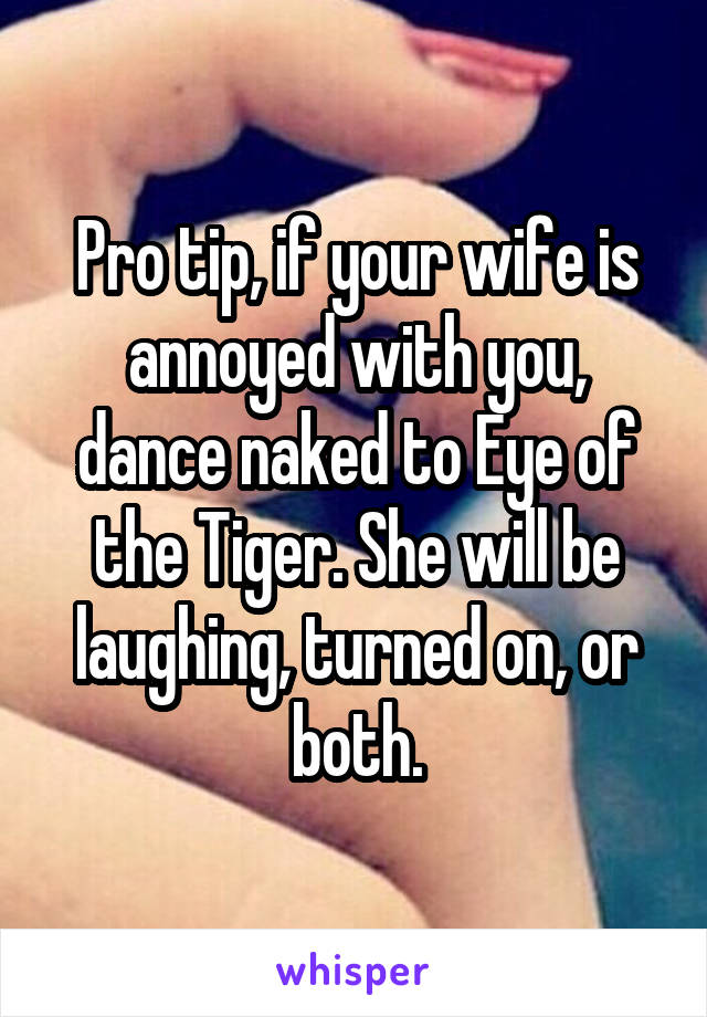 Pro tip, if your wife is annoyed with you, dance naked to Eye of the Tiger. She will be laughing, turned on, or both.