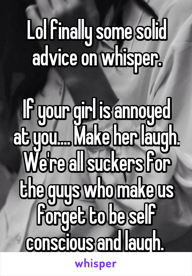 Lol finally some solid advice on whisper.

If your girl is annoyed at you.... Make her laugh. We're all suckers for the guys who make us forget to be self conscious and laugh. 