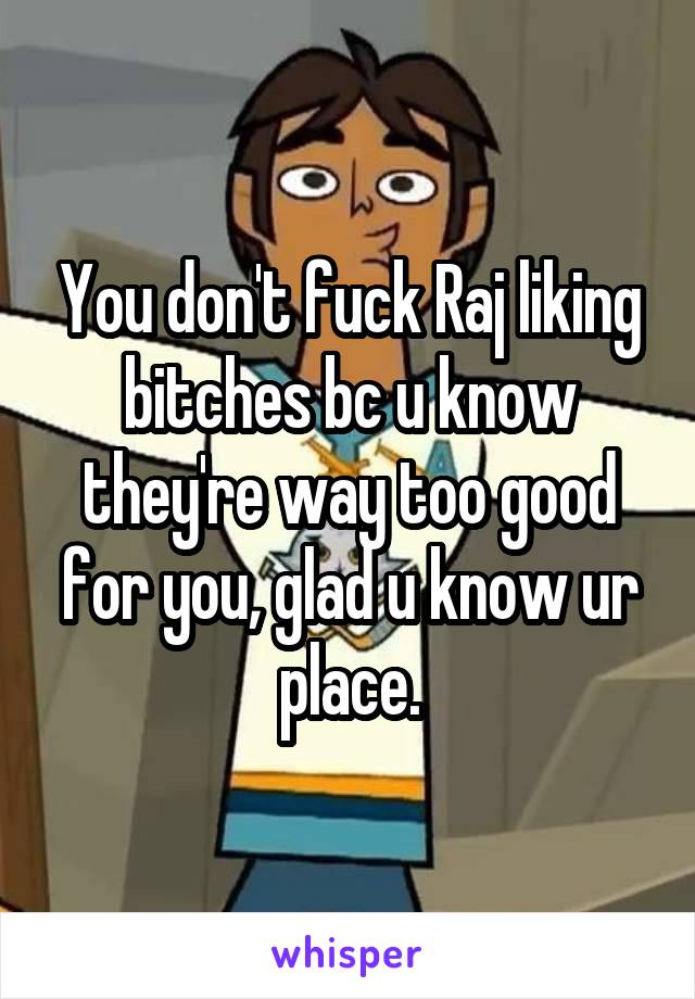 You don't fuck Raj liking bitches bc u know they're way too good for you, glad u know ur place.