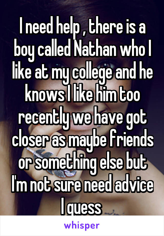 I need help , there is a boy called Nathan who I like at my college and he knows I like him too recently we have got closer as maybe friends or something else but I'm not sure need advice I guess 