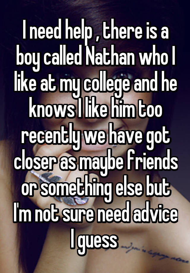 I need help , there is a boy called Nathan who I like at my college and he knows I like him too recently we have got closer as maybe friends or something else but I'm not sure need advice I guess 