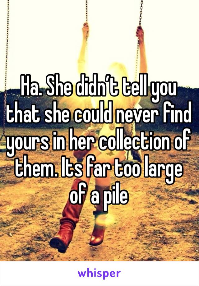 Ha. She didn’t tell you that she could never find yours in her collection of them. Its far too large of a pile 