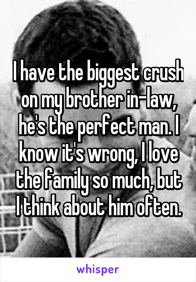 I have the biggest crush on my brother in-law, he's the perfect man. I know it's wrong, I love the family so much, but I think about him often.