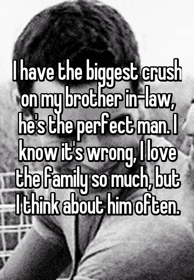 I have the biggest crush on my brother in-law, he's the perfect man. I know it's wrong, I love the family so much, but I think about him often.