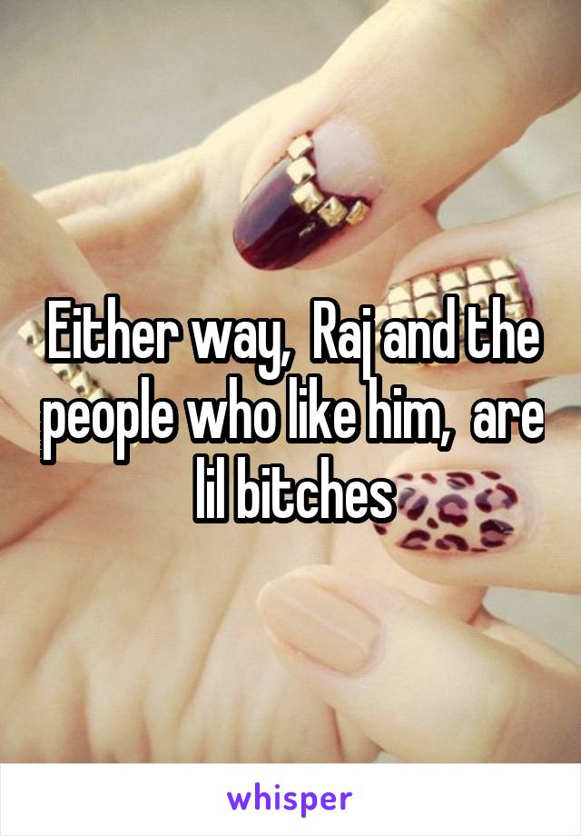 Either way,  Raj and the people who like him,  are lil bitches