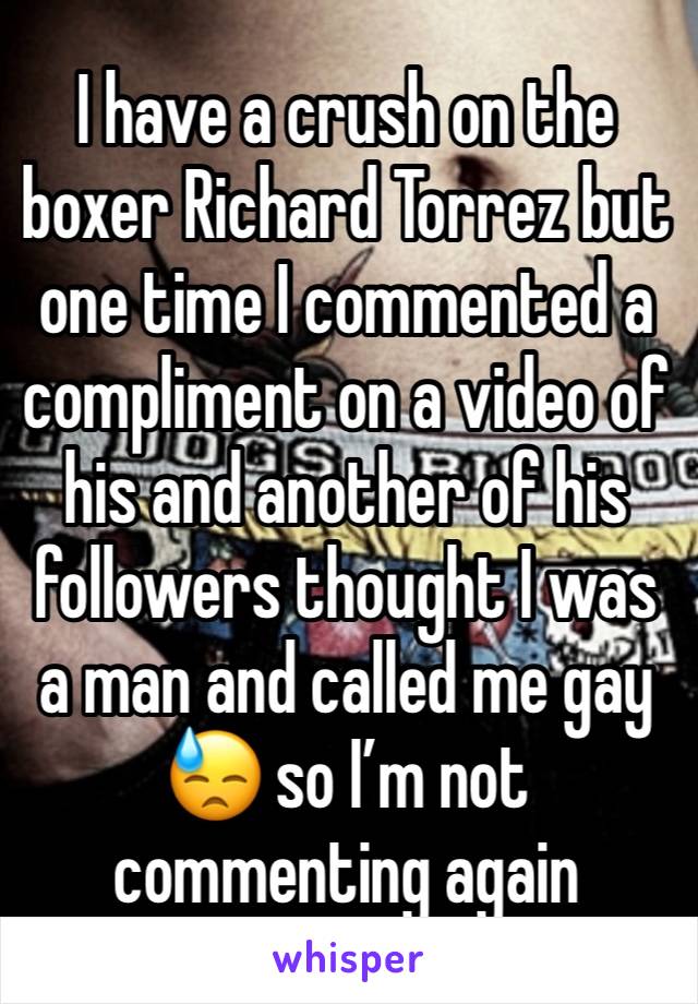 I have a crush on the boxer Richard Torrez but one time I commented a compliment on a video of his and another of his followers thought I was a man and called me gay 😓 so I’m not commenting again