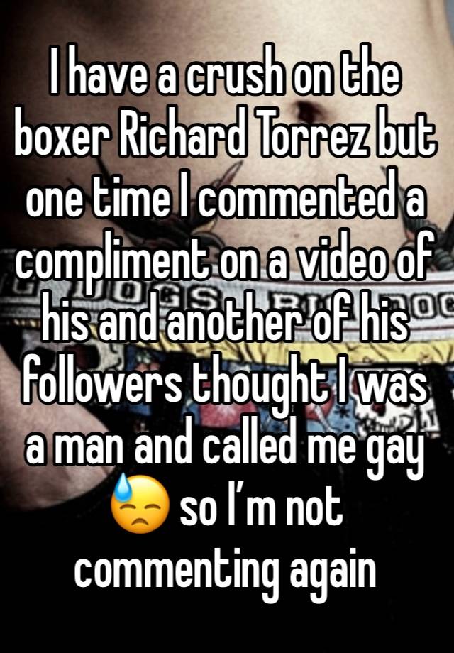 I have a crush on the boxer Richard Torrez but one time I commented a compliment on a video of his and another of his followers thought I was a man and called me gay 😓 so I’m not commenting again