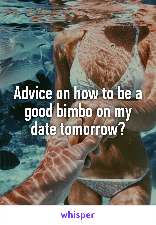 Advice on how to be a good bimbo on my date tomorrow?