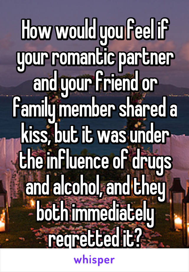 How would you feel if your romantic partner and your friend or family member shared a kiss, but it was under the influence of drugs and alcohol, and they both immediately regretted it?