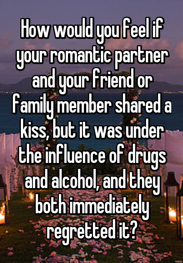 How would you feel if your romantic partner and your friend or family member shared a kiss, but it was under the influence of drugs and alcohol, and they both immediately regretted it?