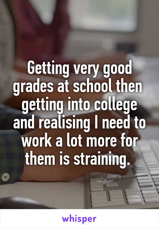 Getting very good grades at school then  getting into college and realising I need to work a lot more for them is straining. 