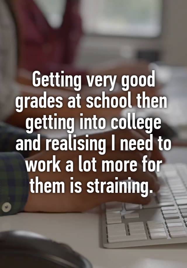 Getting very good grades at school then  getting into college and realising I need to work a lot more for them is straining. 