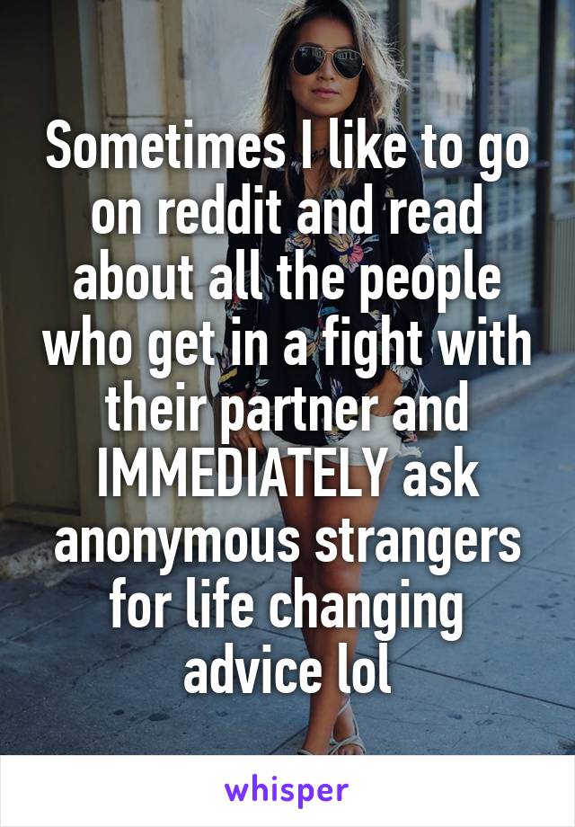 Sometimes I like to go on reddit and read about all the people who get in a fight with their partner and IMMEDIATELY ask anonymous strangers for life changing advice lol