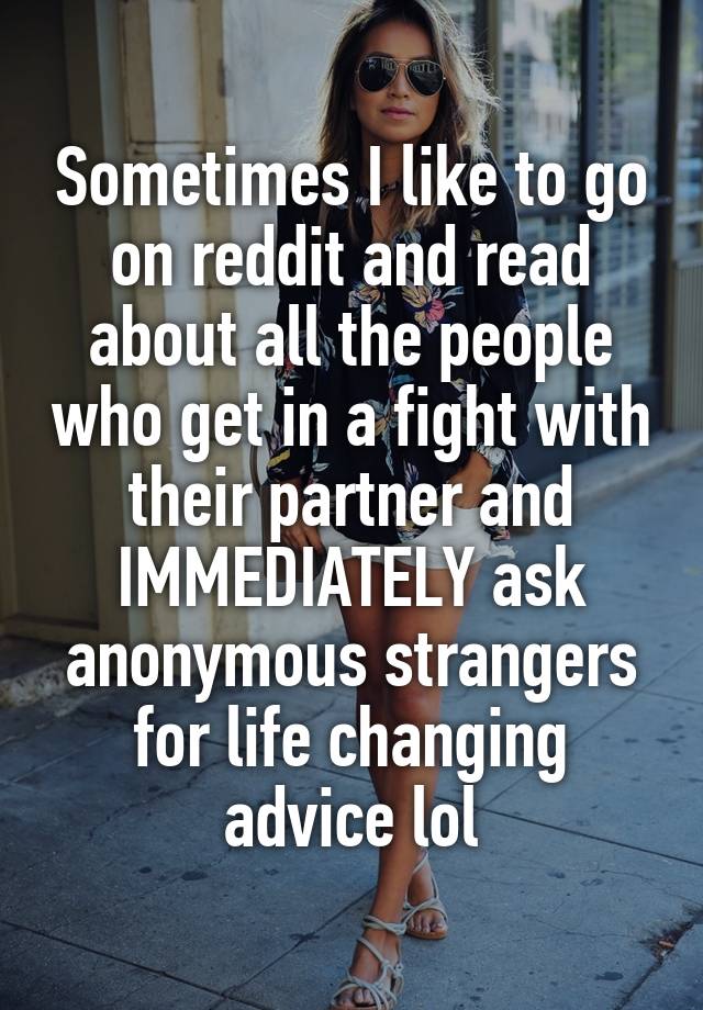 Sometimes I like to go on reddit and read about all the people who get in a fight with their partner and IMMEDIATELY ask anonymous strangers for life changing advice lol