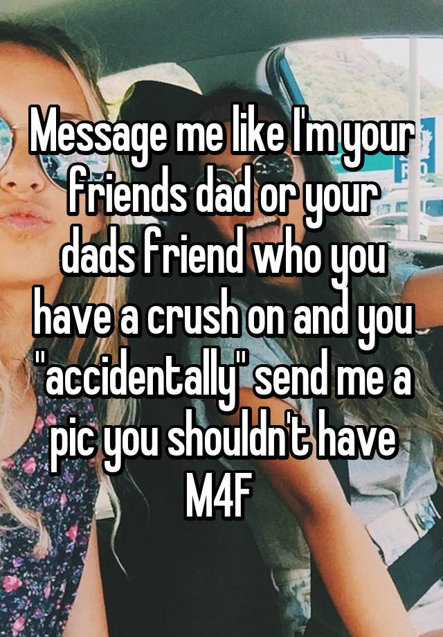 Message me like I'm your friends dad or your dads friend who you have a crush on and you "accidentally" send me a pic you shouldn't have
M4F 