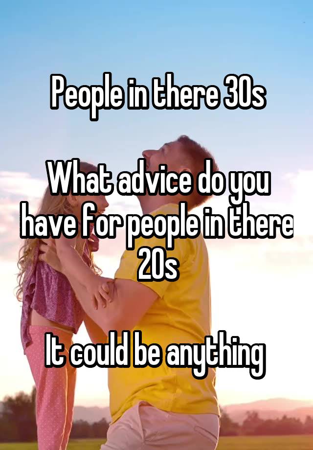 People in there 30s

What advice do you have for people in there 20s

It could be anything 