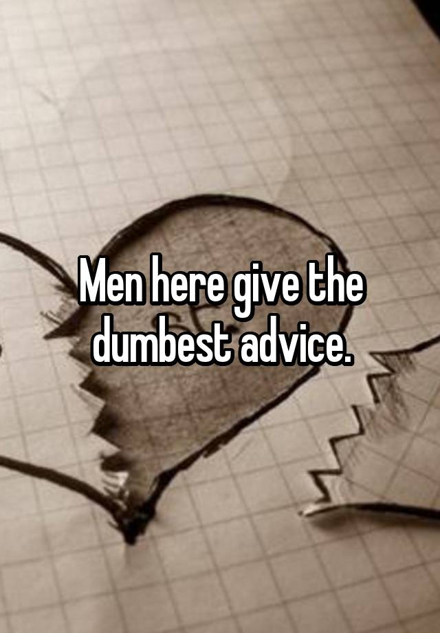 Men here give the dumbest advice.