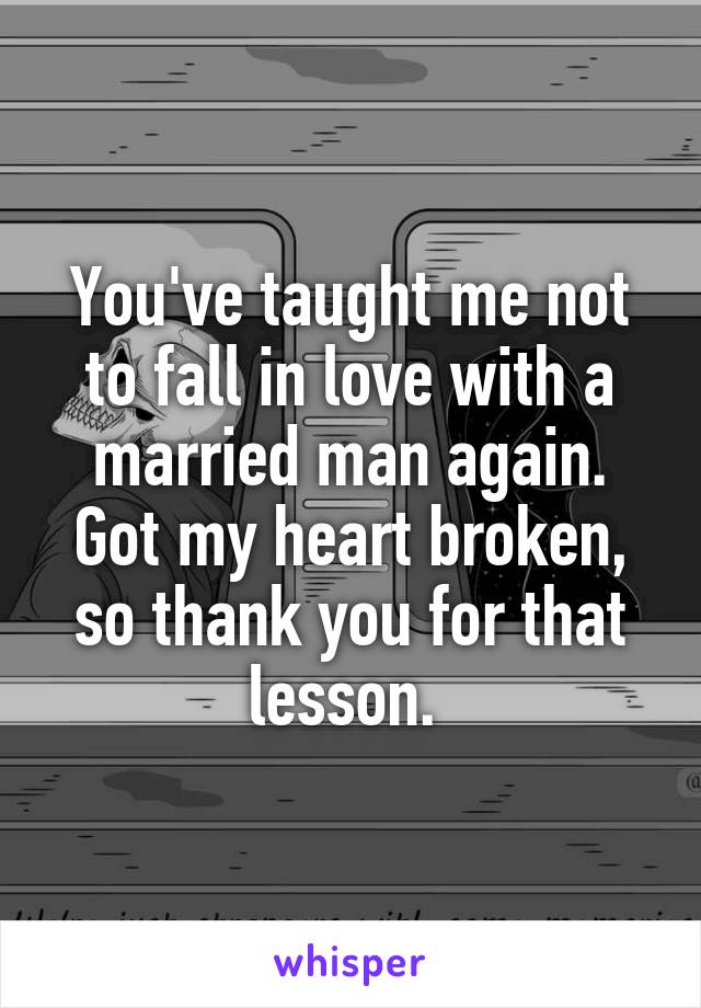 You've taught me not to fall in love with a married man again. Got my heart broken, so thank you for that lesson. 