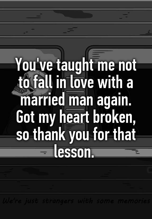 You've taught me not to fall in love with a married man again. Got my heart broken, so thank you for that lesson. 