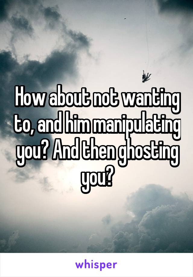 How about not wanting to, and him manipulating you? And then ghosting you?