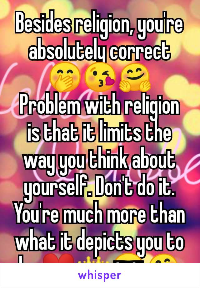 Besides religion, you're absolutely correct 🤭😘🤗
Problem with religion is that it limits the way you think about yourself. Don't do it. You're much more than what it depicts you to be ❤️👑😎🤗