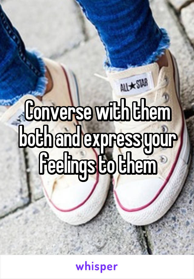 Converse with them both and express your feelings to them