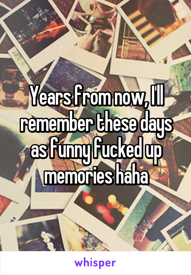 Years from now, I'll remember these days as funny fucked up memories haha