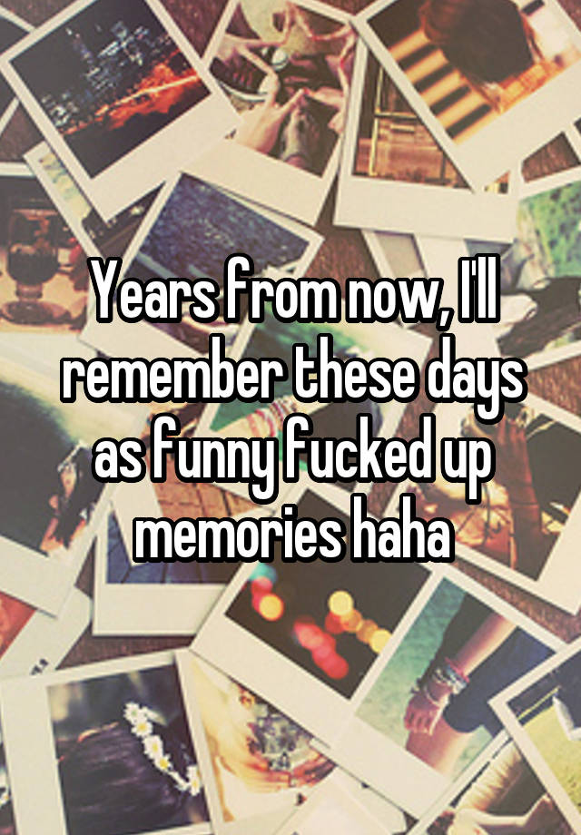Years from now, I'll remember these days as funny fucked up memories haha