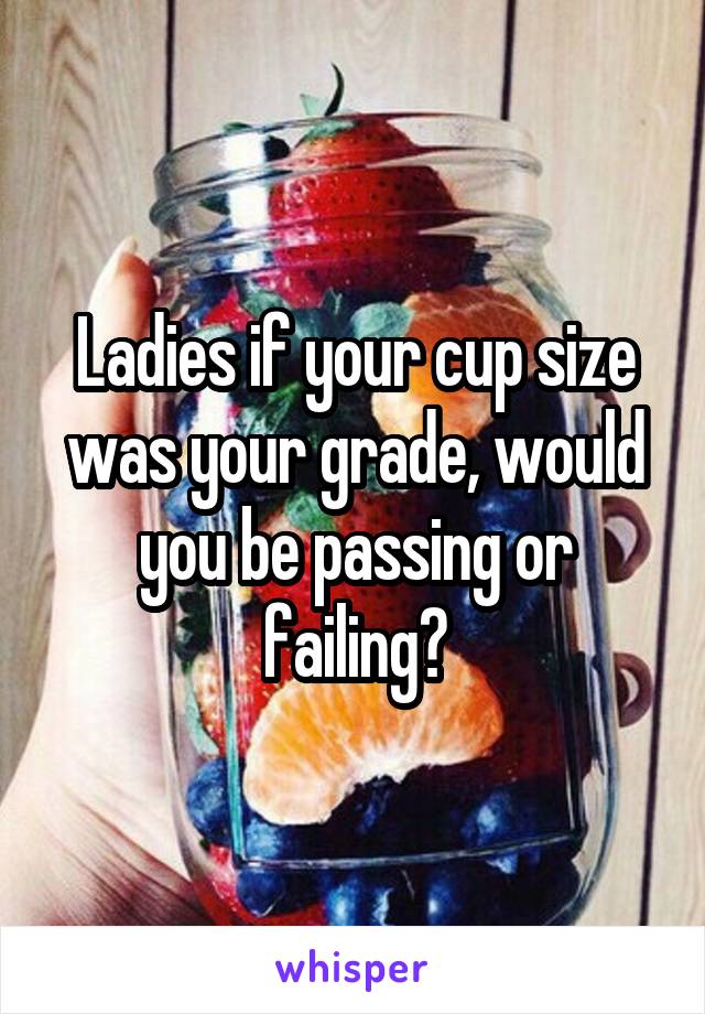 Ladies if your cup size was your grade, would you be passing or failing?